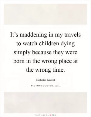It’s maddening in my travels to watch children dying simply because they were born in the wrong place at the wrong time Picture Quote #1