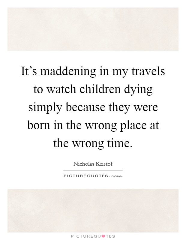It's maddening in my travels to watch children dying simply because they were born in the wrong place at the wrong time. Picture Quote #1