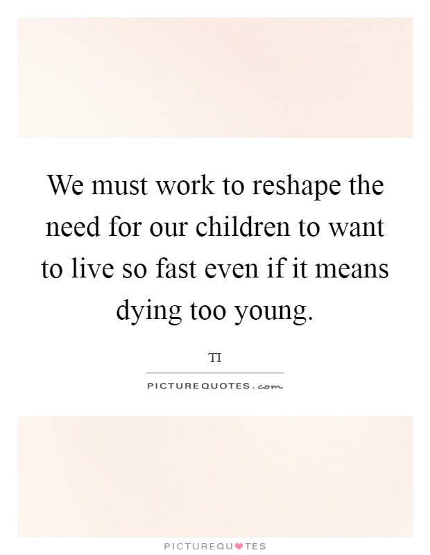 We must work to reshape the need for our children to want to live so fast even if it means dying too young. Picture Quote #1