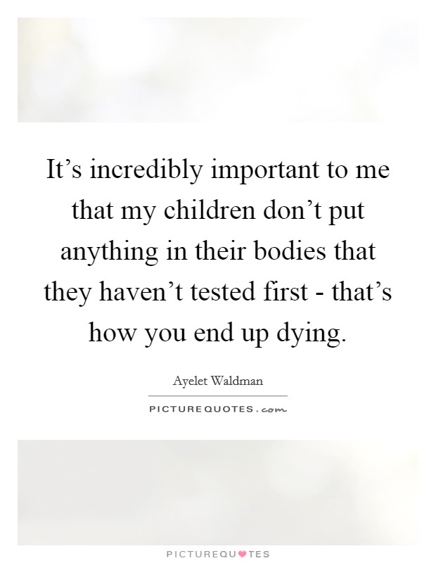 It's incredibly important to me that my children don't put anything in their bodies that they haven't tested first - that's how you end up dying. Picture Quote #1