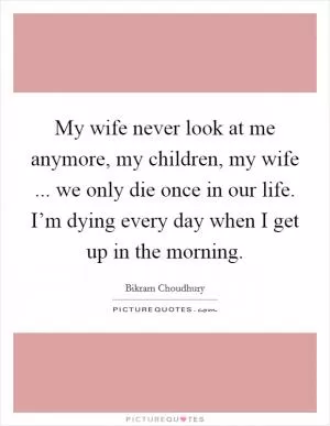 My wife never look at me anymore, my children, my wife ... we only die once in our life. I’m dying every day when I get up in the morning Picture Quote #1