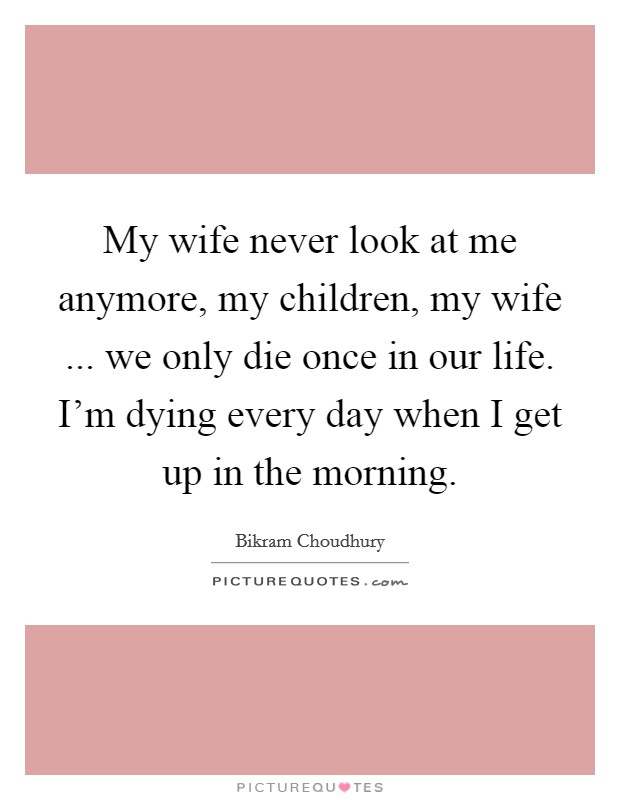 My wife never look at me anymore, my children, my wife ... we only die once in our life. I'm dying every day when I get up in the morning. Picture Quote #1