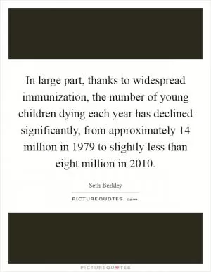 In large part, thanks to widespread immunization, the number of young children dying each year has declined significantly, from approximately 14 million in 1979 to slightly less than eight million in 2010 Picture Quote #1