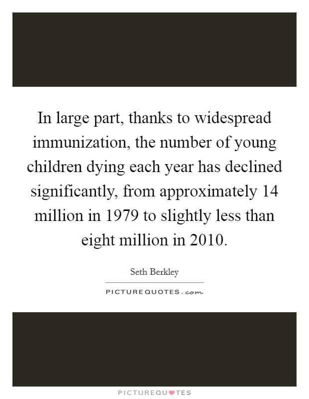 In large part, thanks to widespread immunization, the number of young children dying each year has declined significantly, from approximately 14 million in 1979 to slightly less than eight million in 2010. Picture Quote #1