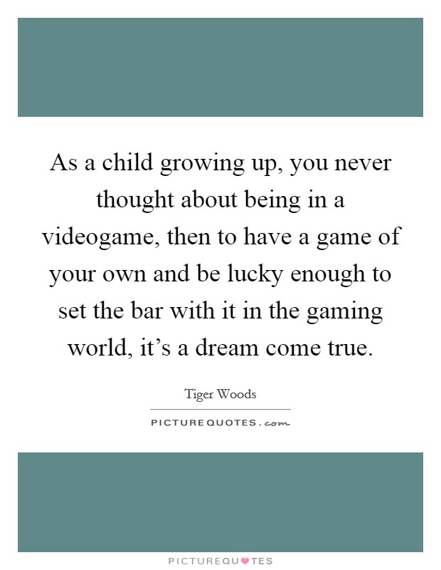 As a child growing up, you never thought about being in a videogame, then to have a game of your own and be lucky enough to set the bar with it in the gaming world, it's a dream come true. Picture Quote #1