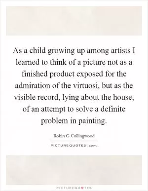 As a child growing up among artists I learned to think of a picture not as a finished product exposed for the admiration of the virtuosi, but as the visible record, lying about the house, of an attempt to solve a definite problem in painting Picture Quote #1
