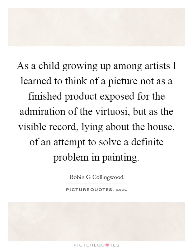 As a child growing up among artists I learned to think of a picture not as a finished product exposed for the admiration of the virtuosi, but as the visible record, lying about the house, of an attempt to solve a definite problem in painting. Picture Quote #1