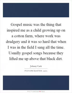 Gospel music was the thing that inspired me as a child growing up on a cotton farm, where work was drudgery and it was so hard that when I was in the field I sang all the time. Usually gospel songs because they lifted me up above that black dirt Picture Quote #1