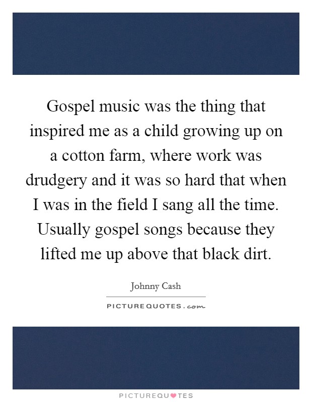 Gospel music was the thing that inspired me as a child growing up on a cotton farm, where work was drudgery and it was so hard that when I was in the field I sang all the time. Usually gospel songs because they lifted me up above that black dirt. Picture Quote #1