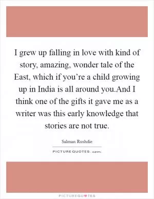 I grew up falling in love with kind of story, amazing, wonder tale of the East, which if you’re a child growing up in India is all around you.And I think one of the gifts it gave me as a writer was this early knowledge that stories are not true Picture Quote #1