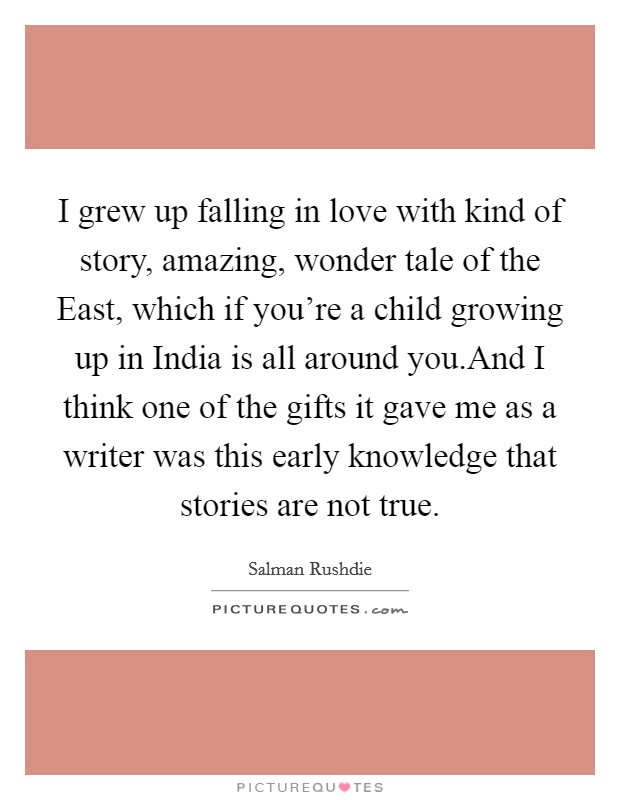 I grew up falling in love with kind of story, amazing, wonder tale of the East, which if you're a child growing up in India is all around you.And I think one of the gifts it gave me as a writer was this early knowledge that stories are not true. Picture Quote #1