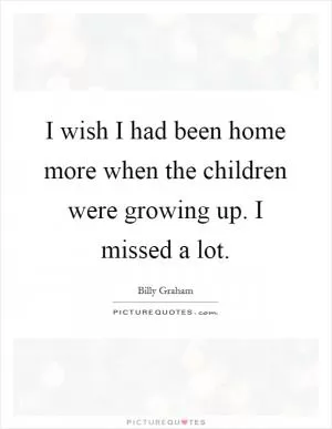 I wish I had been home more when the children were growing up. I missed a lot Picture Quote #1