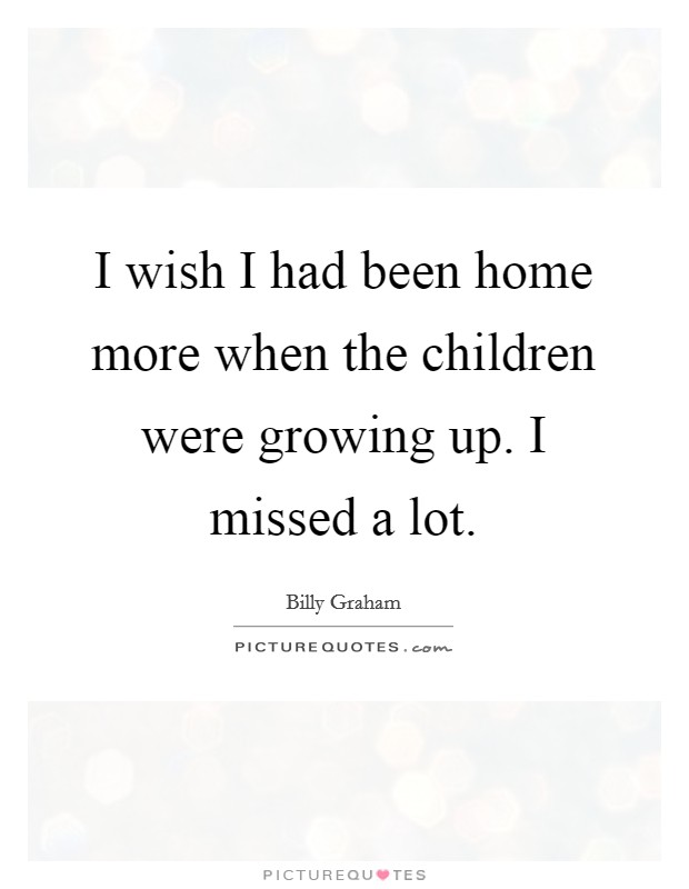 I wish I had been home more when the children were growing up. I missed a lot. Picture Quote #1