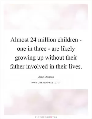 Almost 24 million children - one in three - are likely growing up without their father involved in their lives Picture Quote #1