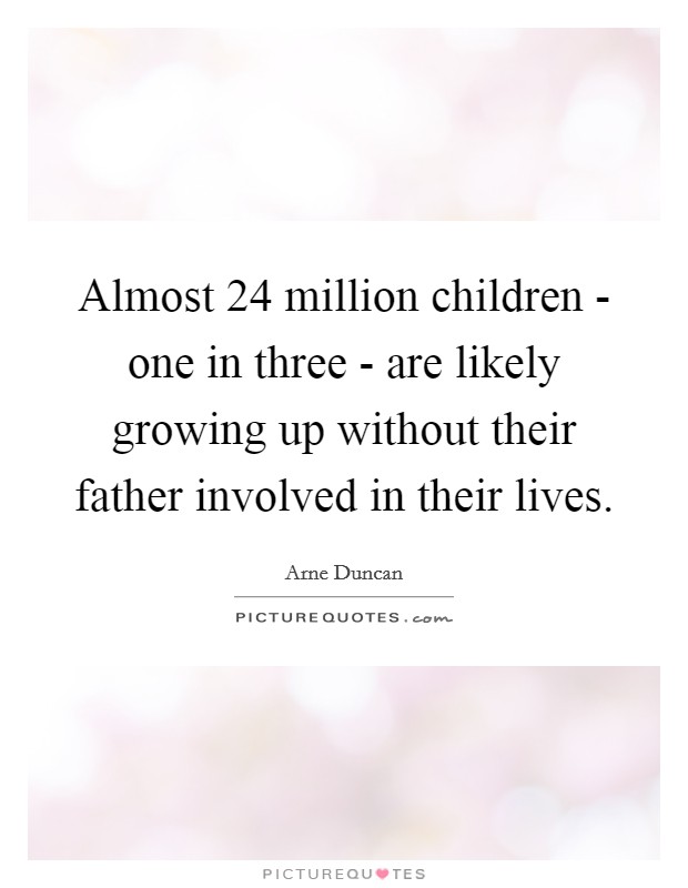Almost 24 million children - one in three - are likely growing up without their father involved in their lives. Picture Quote #1