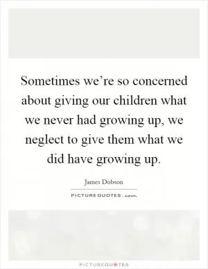 Sometimes we’re so concerned about giving our children what we never had growing up, we neglect to give them what we did have growing up Picture Quote #1