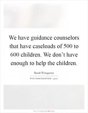 We have guidance counselors that have caseloads of 500 to 600 children. We don’t have enough to help the children Picture Quote #1
