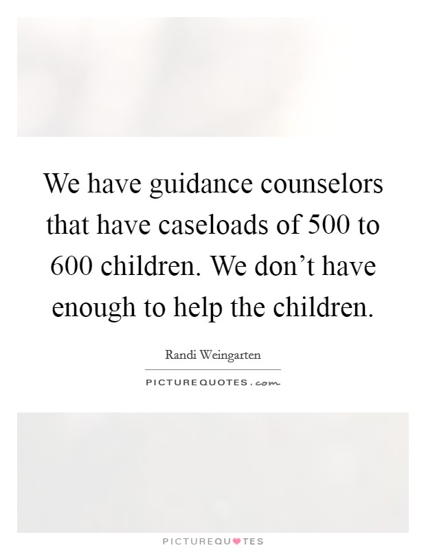 We have guidance counselors that have caseloads of 500 to 600 children. We don't have enough to help the children. Picture Quote #1