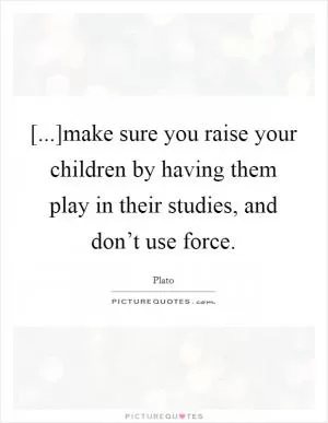 [...]make sure you raise your children by having them play in their studies, and don’t use force Picture Quote #1