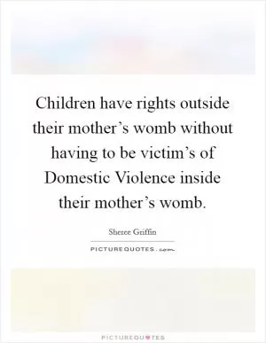 Children have rights outside their mother’s womb without having to be victim’s of Domestic Violence inside their mother’s womb Picture Quote #1