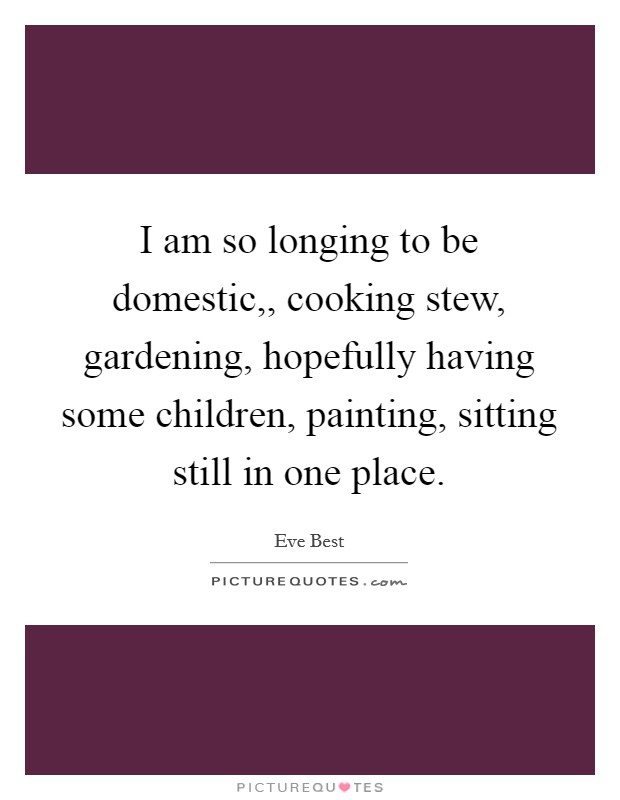 I am so longing to be domestic,, cooking stew, gardening, hopefully having some children, painting, sitting still in one place. Picture Quote #1