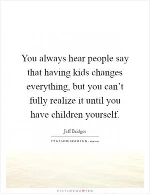 You always hear people say that having kids changes everything, but you can’t fully realize it until you have children yourself Picture Quote #1