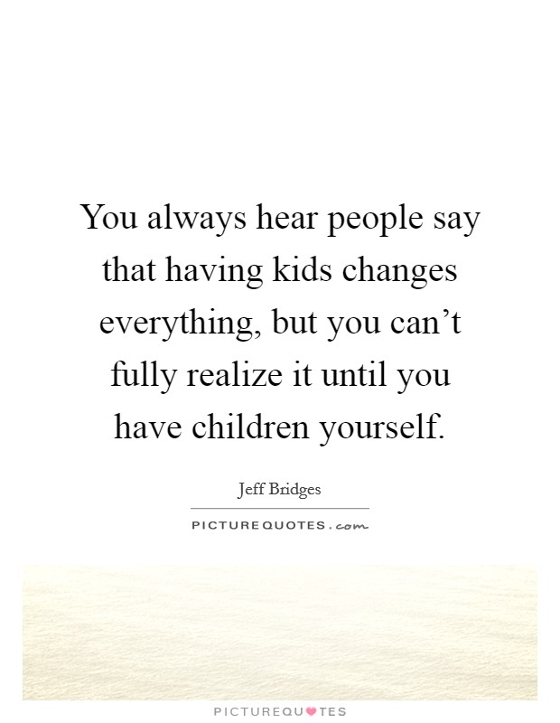 You always hear people say that having kids changes everything, but you can't fully realize it until you have children yourself. Picture Quote #1
