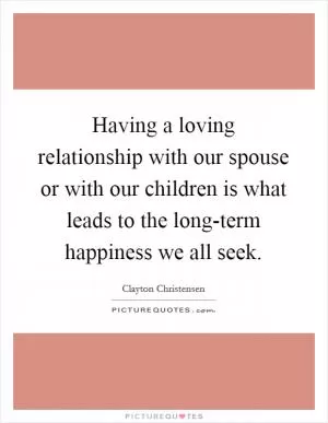 Having a loving relationship with our spouse or with our children is what leads to the long-term happiness we all seek Picture Quote #1
