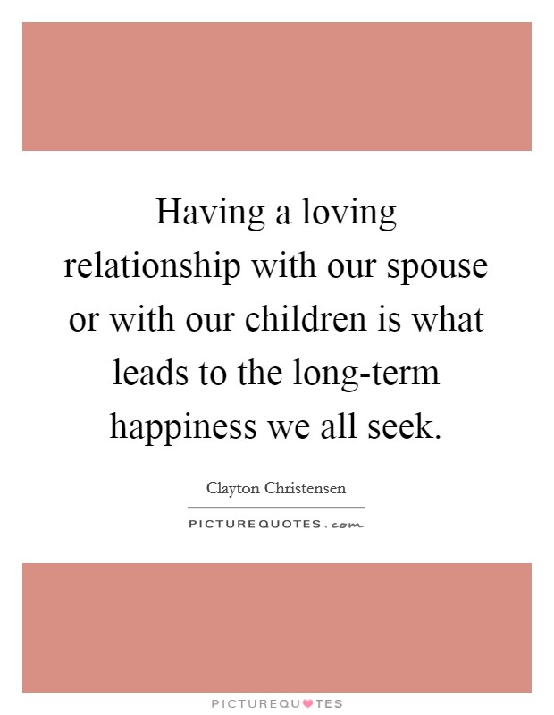 Having a loving relationship with our spouse or with our children is what leads to the long-term happiness we all seek. Picture Quote #1