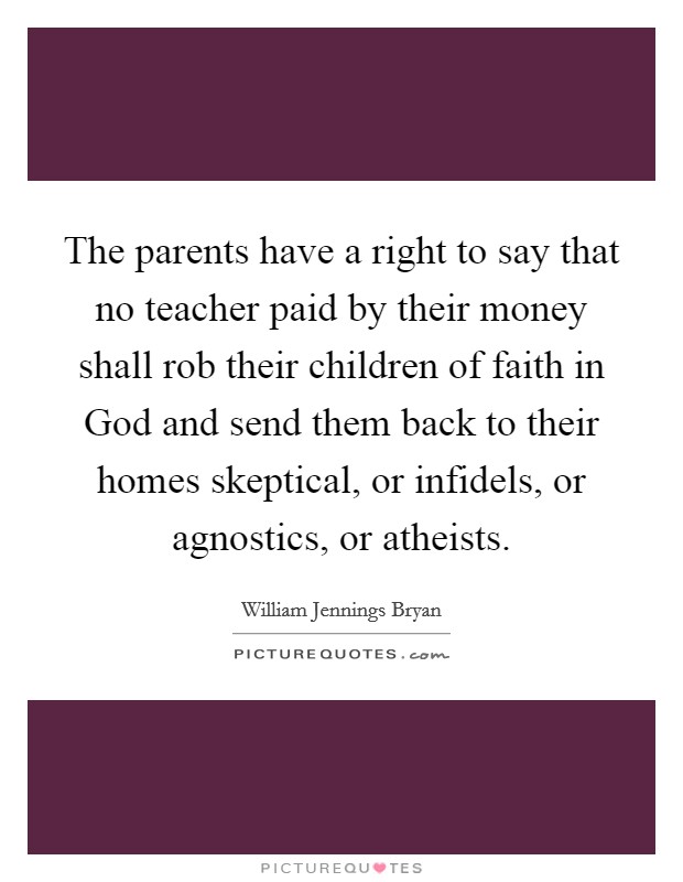 The parents have a right to say that no teacher paid by their money shall rob their children of faith in God and send them back to their homes skeptical, or infidels, or agnostics, or atheists. Picture Quote #1