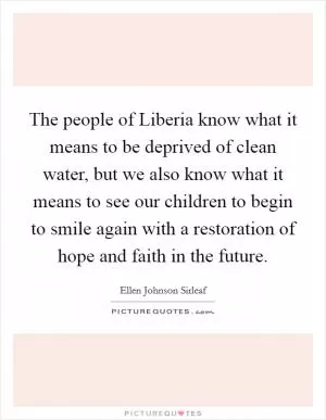 The people of Liberia know what it means to be deprived of clean water, but we also know what it means to see our children to begin to smile again with a restoration of hope and faith in the future Picture Quote #1