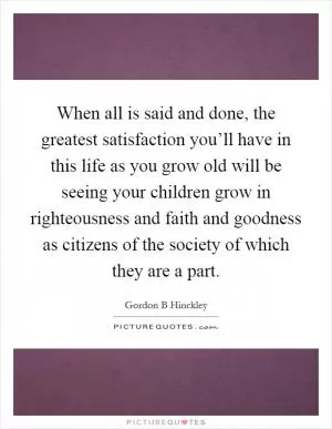 When all is said and done, the greatest satisfaction you’ll have in this life as you grow old will be seeing your children grow in righteousness and faith and goodness as citizens of the society of which they are a part Picture Quote #1