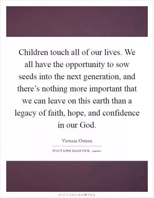 Children touch all of our lives. We all have the opportunity to sow seeds into the next generation, and there’s nothing more important that we can leave on this earth than a legacy of faith, hope, and confidence in our God Picture Quote #1