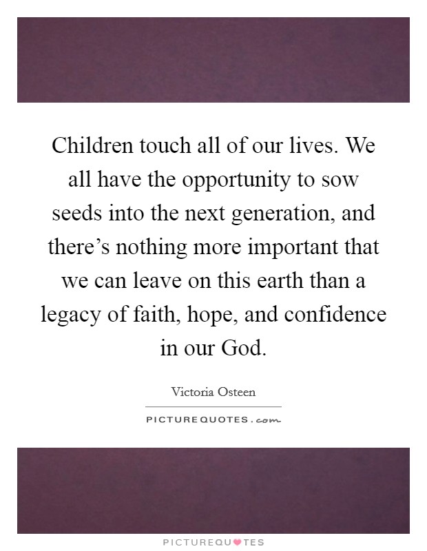 Children touch all of our lives. We all have the opportunity to sow seeds into the next generation, and there's nothing more important that we can leave on this earth than a legacy of faith, hope, and confidence in our God. Picture Quote #1