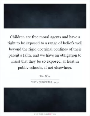 Children are free moral agents and have a right to be exposed to a range of beliefs well beyond the rigid doctrinal confines of their parent’s faith, and we have an obligation to insist that they be so exposed, at least in public schools, if not elsewhere Picture Quote #1