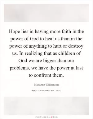 Hope lies in having more faith in the power of God to heal us than in the power of anything to hurt or destroy us. In realizing that as children of God we are bigger than our problems, we have the power at last to confront them Picture Quote #1