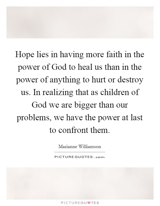 Hope lies in having more faith in the power of God to heal us than in the power of anything to hurt or destroy us. In realizing that as children of God we are bigger than our problems, we have the power at last to confront them. Picture Quote #1
