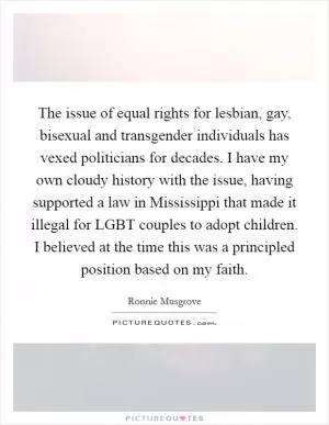 The issue of equal rights for lesbian, gay, bisexual and transgender individuals has vexed politicians for decades. I have my own cloudy history with the issue, having supported a law in Mississippi that made it illegal for LGBT couples to adopt children. I believed at the time this was a principled position based on my faith Picture Quote #1