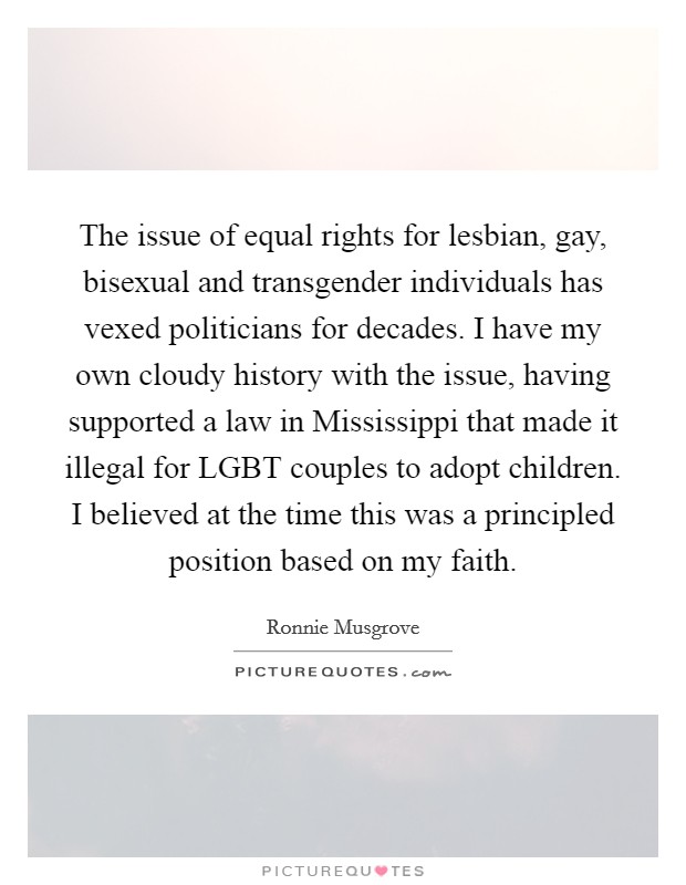The issue of equal rights for lesbian, gay, bisexual and transgender individuals has vexed politicians for decades. I have my own cloudy history with the issue, having supported a law in Mississippi that made it illegal for LGBT couples to adopt children. I believed at the time this was a principled position based on my faith. Picture Quote #1