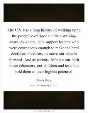 The U.S. has a long history of walking up to the precipice of rigor and then walking away. As voters, let’s support leaders who were courageous enough to make the hard decisions necessary to move our system forward. And as parents, let’s put our faith in our educators, our children and tests that hold them to their highest potential Picture Quote #1