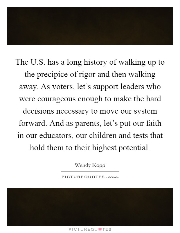 The U.S. has a long history of walking up to the precipice of rigor and then walking away. As voters, let's support leaders who were courageous enough to make the hard decisions necessary to move our system forward. And as parents, let's put our faith in our educators, our children and tests that hold them to their highest potential. Picture Quote #1