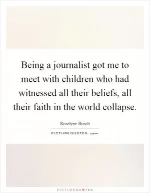 Being a journalist got me to meet with children who had witnessed all their beliefs, all their faith in the world collapse Picture Quote #1