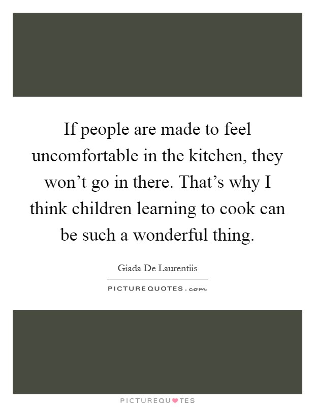 If people are made to feel uncomfortable in the kitchen, they won't go in there. That's why I think children learning to cook can be such a wonderful thing. Picture Quote #1