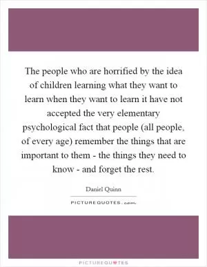 The people who are horrified by the idea of children learning what they want to learn when they want to learn it have not accepted the very elementary psychological fact that people (all people, of every age) remember the things that are important to them - the things they need to know - and forget the rest Picture Quote #1