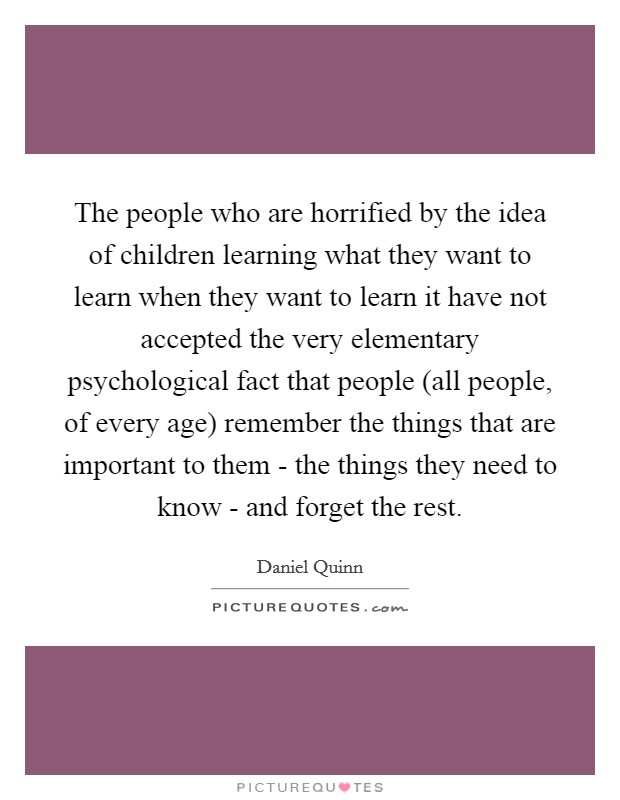 The people who are horrified by the idea of children learning what they want to learn when they want to learn it have not accepted the very elementary psychological fact that people (all people, of every age) remember the things that are important to them - the things they need to know - and forget the rest. Picture Quote #1