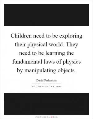 Children need to be exploring their physical world. They need to be learning the fundamental laws of physics by manipulating objects Picture Quote #1