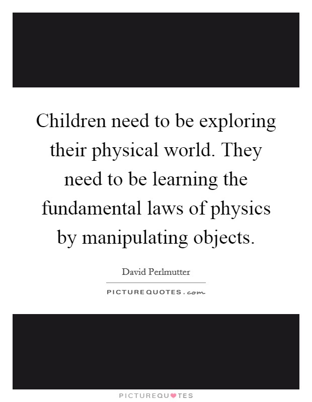 Children need to be exploring their physical world. They need to be learning the fundamental laws of physics by manipulating objects. Picture Quote #1