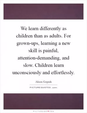 We learn differently as children than as adults. For grown-ups, learning a new skill is painful, attention-demanding, and slow. Children learn unconsciously and effortlessly Picture Quote #1