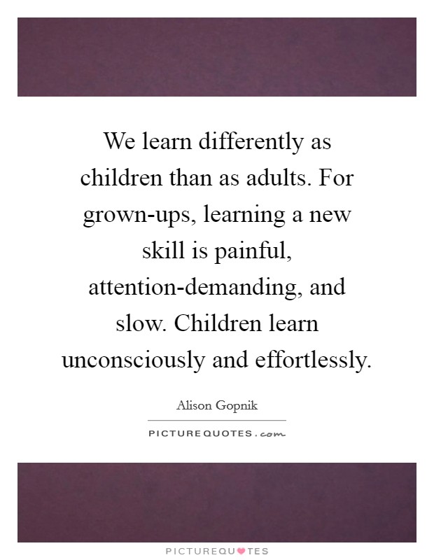 We learn differently as children than as adults. For grown-ups, learning a new skill is painful, attention-demanding, and slow. Children learn unconsciously and effortlessly. Picture Quote #1
