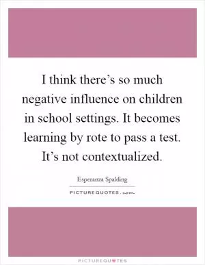 I think there’s so much negative influence on children in school settings. It becomes learning by rote to pass a test. It’s not contextualized Picture Quote #1